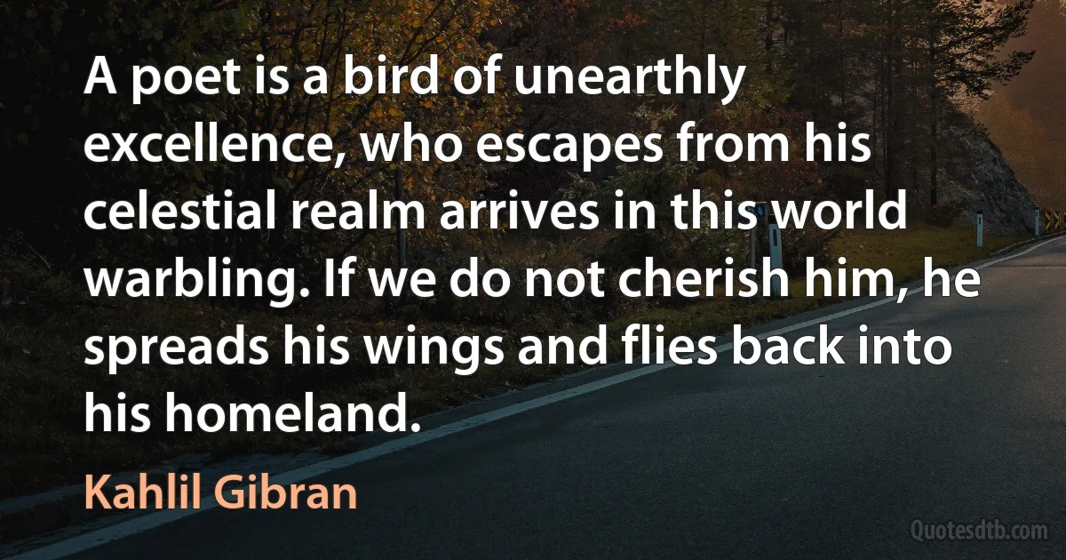 A poet is a bird of unearthly excellence, who escapes from his celestial realm arrives in this world warbling. If we do not cherish him, he spreads his wings and flies back into his homeland. (Kahlil Gibran)