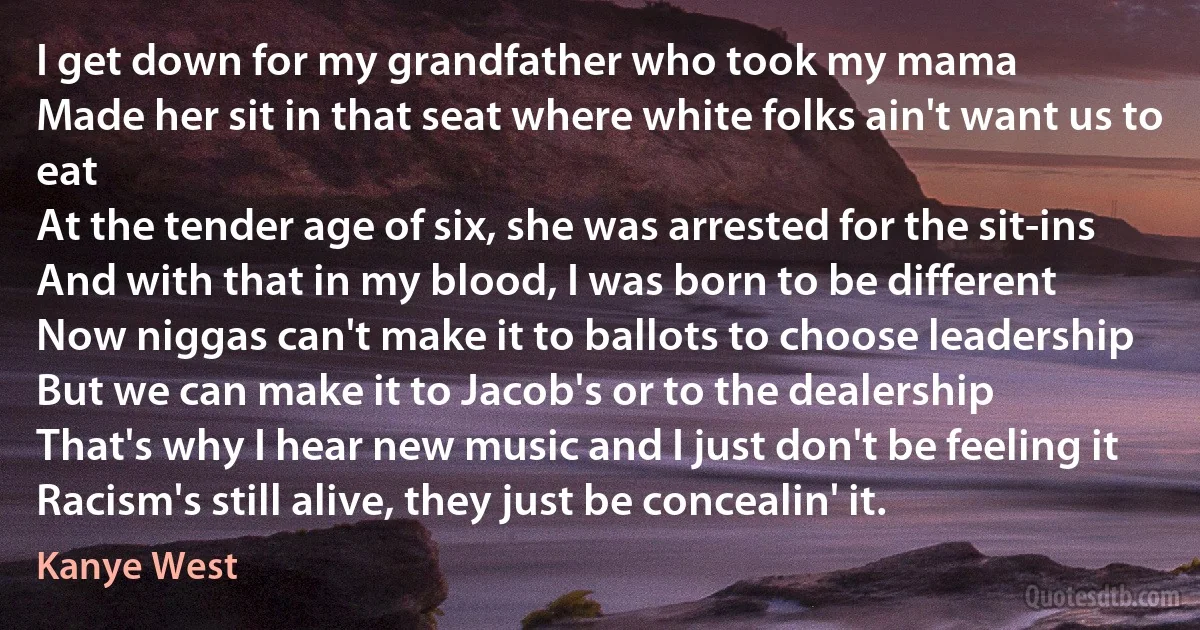 I get down for my grandfather who took my mama
Made her sit in that seat where white folks ain't want us to eat
At the tender age of six, she was arrested for the sit-ins
And with that in my blood, I was born to be different
Now niggas can't make it to ballots to choose leadership
But we can make it to Jacob's or to the dealership
That's why I hear new music and I just don't be feeling it
Racism's still alive, they just be concealin' it. (Kanye West)