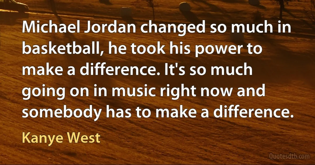 Michael Jordan changed so much in basketball, he took his power to make a difference. It's so much going on in music right now and somebody has to make a difference. (Kanye West)