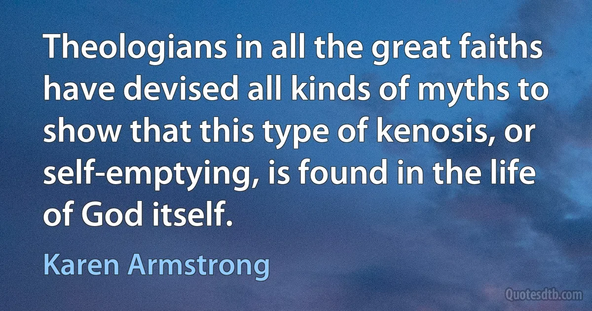 Theologians in all the great faiths have devised all kinds of myths to show that this type of kenosis, or self-emptying, is found in the life of God itself. (Karen Armstrong)