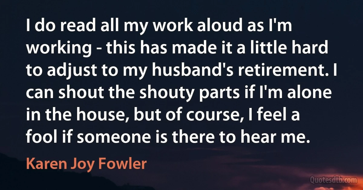 I do read all my work aloud as I'm working - this has made it a little hard to adjust to my husband's retirement. I can shout the shouty parts if I'm alone in the house, but of course, I feel a fool if someone is there to hear me. (Karen Joy Fowler)