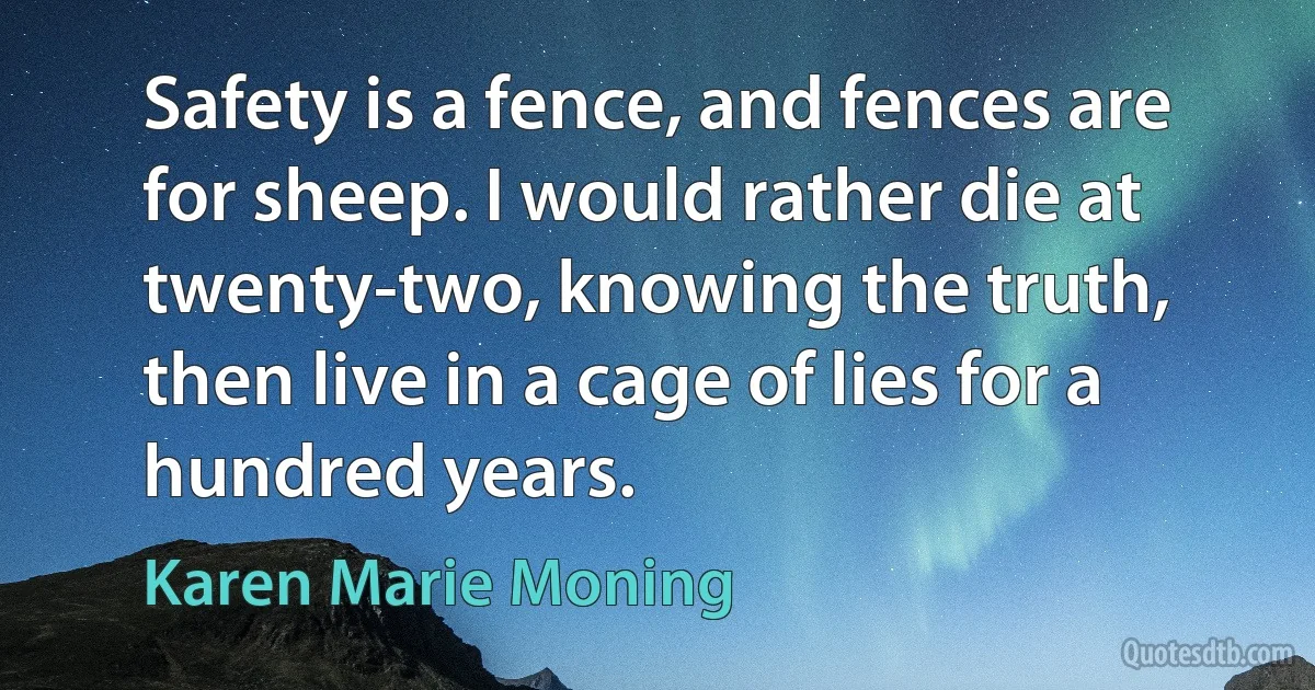 Safety is a fence, and fences are for sheep. I would rather die at twenty-two, knowing the truth, then live in a cage of lies for a hundred years. (Karen Marie Moning)