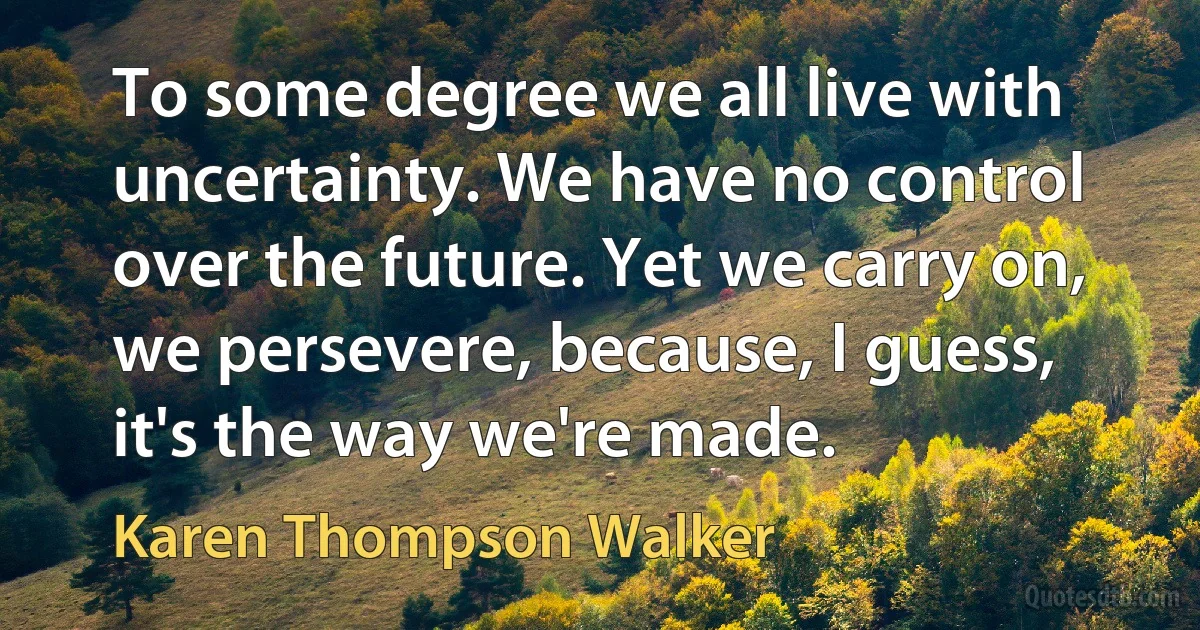 To some degree we all live with uncertainty. We have no control over the future. Yet we carry on, we persevere, because, I guess, it's the way we're made. (Karen Thompson Walker)