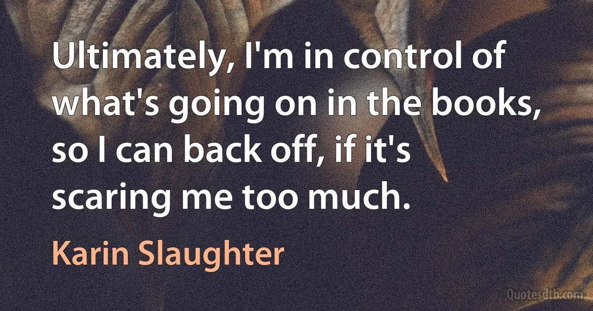 Ultimately, I'm in control of what's going on in the books, so I can back off, if it's scaring me too much. (Karin Slaughter)