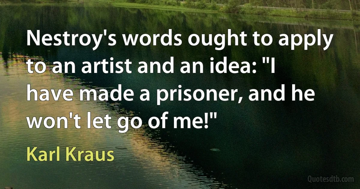 Nestroy's words ought to apply to an artist and an idea: "I have made a prisoner, and he won't let go of me!" (Karl Kraus)