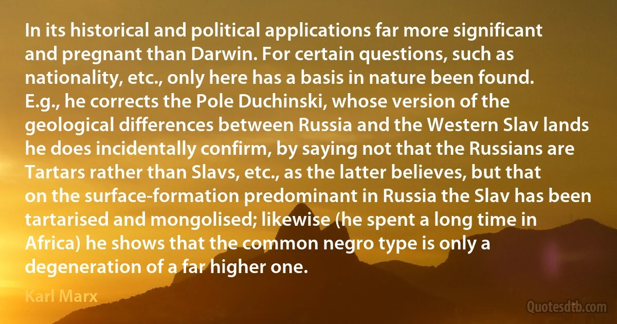 In its historical and political applications far more significant and pregnant than Darwin. For certain questions, such as nationality, etc., only here has a basis in nature been found. E.g., he corrects the Pole Duchinski, whose version of the geological differences between Russia and the Western Slav lands he does incidentally confirm, by saying not that the Russians are Tartars rather than Slavs, etc., as the latter believes, but that on the surface-formation predominant in Russia the Slav has been tartarised and mongolised; likewise (he spent a long time in Africa) he shows that the common negro type is only a degeneration of a far higher one. (Karl Marx)