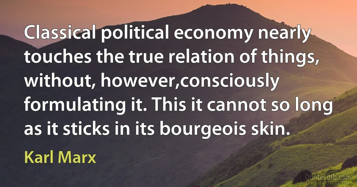 Classical political economy nearly touches the true relation of things, without, however,consciously formulating it. This it cannot so long as it sticks in its bourgeois skin. (Karl Marx)