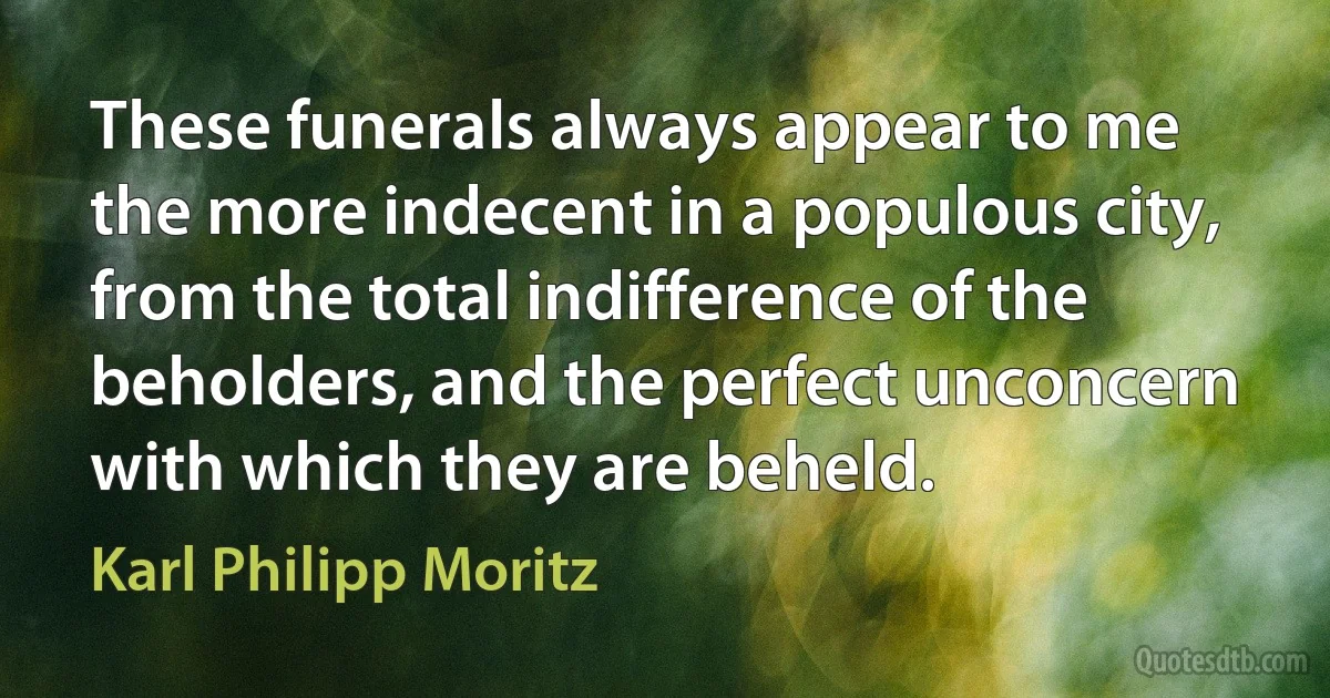 These funerals always appear to me the more indecent in a populous city, from the total indifference of the beholders, and the perfect unconcern with which they are beheld. (Karl Philipp Moritz)