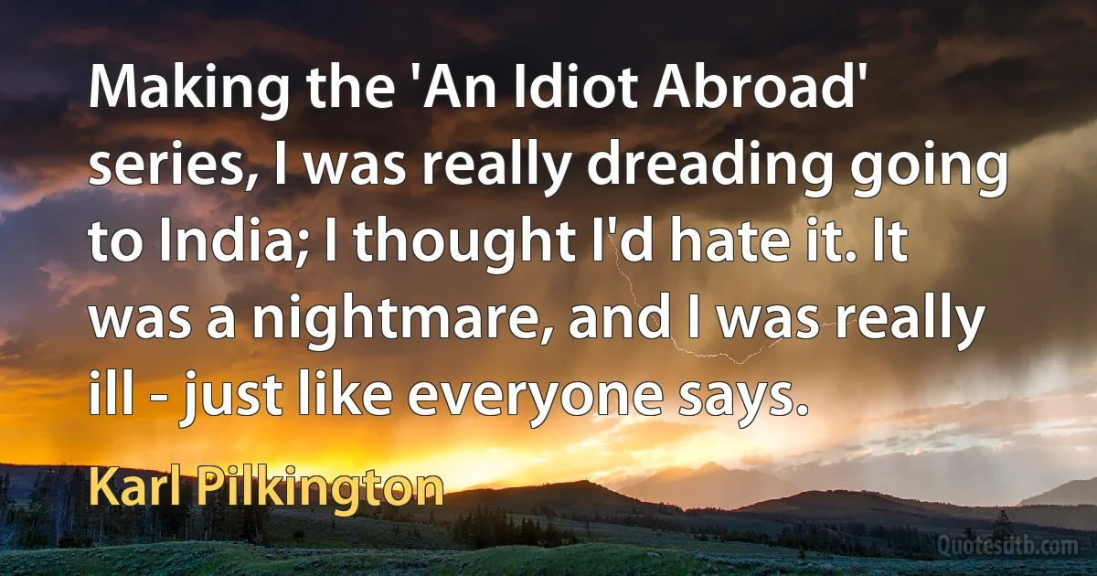 Making the 'An Idiot Abroad' series, I was really dreading going to India; I thought I'd hate it. It was a nightmare, and I was really ill - just like everyone says. (Karl Pilkington)