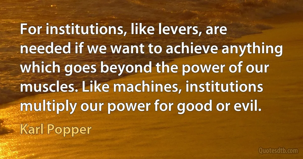 For institutions, like levers, are needed if we want to achieve anything which goes beyond the power of our muscles. Like machines, institutions multiply our power for good or evil. (Karl Popper)