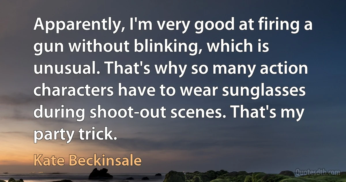 Apparently, I'm very good at firing a gun without blinking, which is unusual. That's why so many action characters have to wear sunglasses during shoot-out scenes. That's my party trick. (Kate Beckinsale)