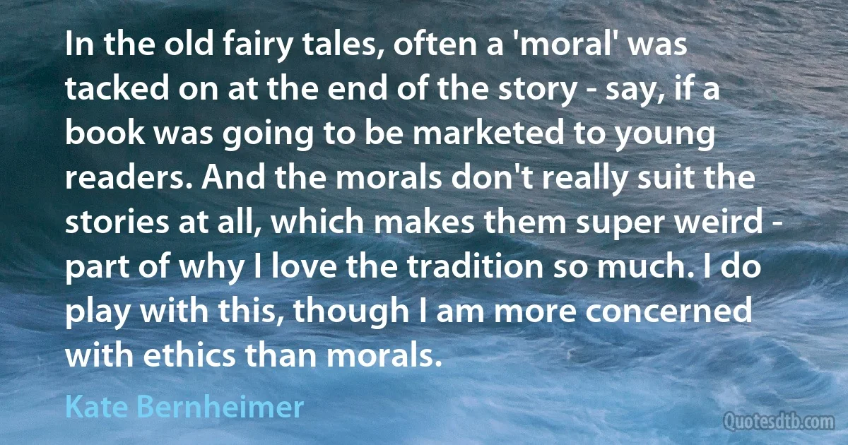 In the old fairy tales, often a 'moral' was tacked on at the end of the story - say, if a book was going to be marketed to young readers. And the morals don't really suit the stories at all, which makes them super weird - part of why I love the tradition so much. I do play with this, though I am more concerned with ethics than morals. (Kate Bernheimer)