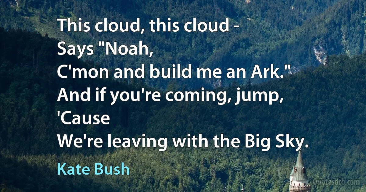 This cloud, this cloud -
Says "Noah,
C'mon and build me an Ark."
And if you're coming, jump,
'Cause
We're leaving with the Big Sky. (Kate Bush)