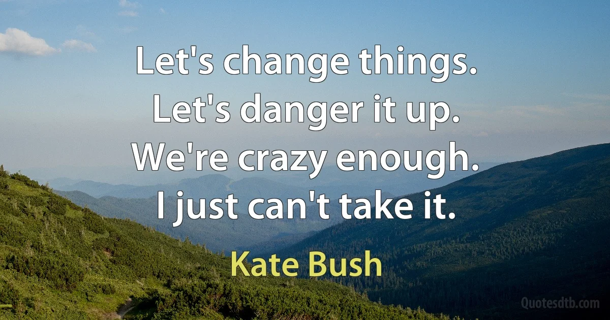 Let's change things.
Let's danger it up.
We're crazy enough.
I just can't take it. (Kate Bush)