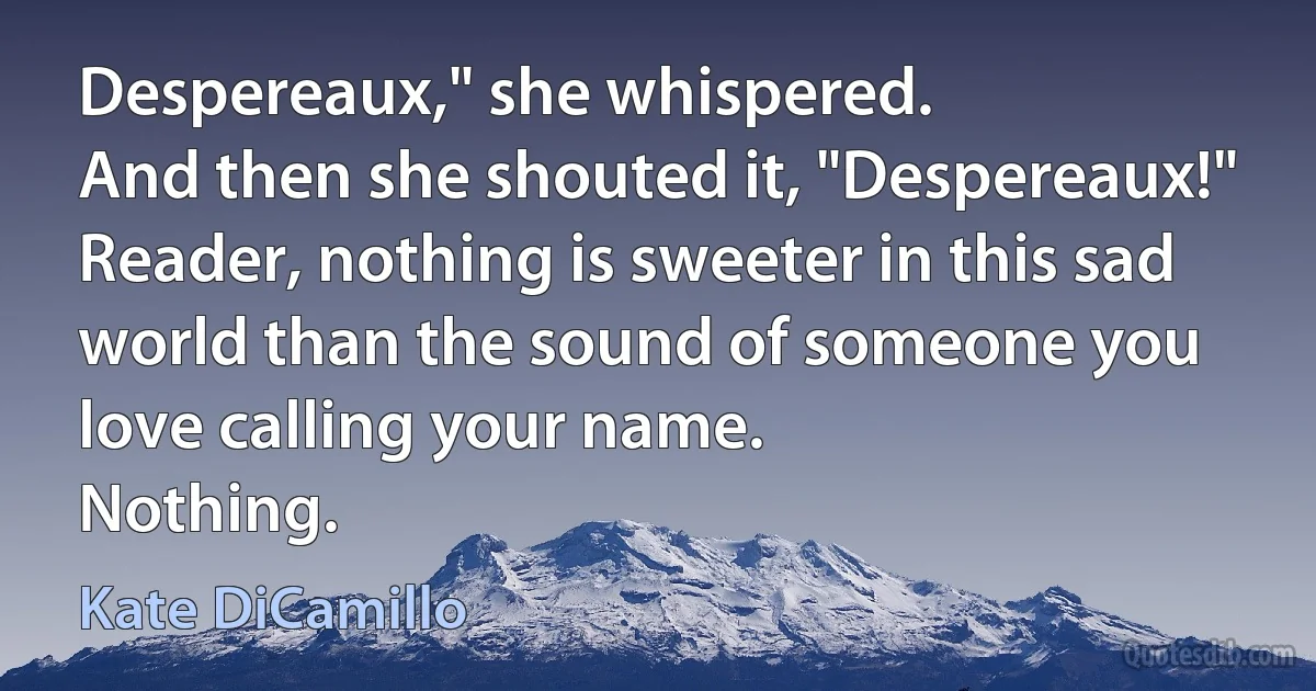 Despereaux," she whispered.
And then she shouted it, "Despereaux!"
Reader, nothing is sweeter in this sad world than the sound of someone you love calling your name.
Nothing. (Kate DiCamillo)