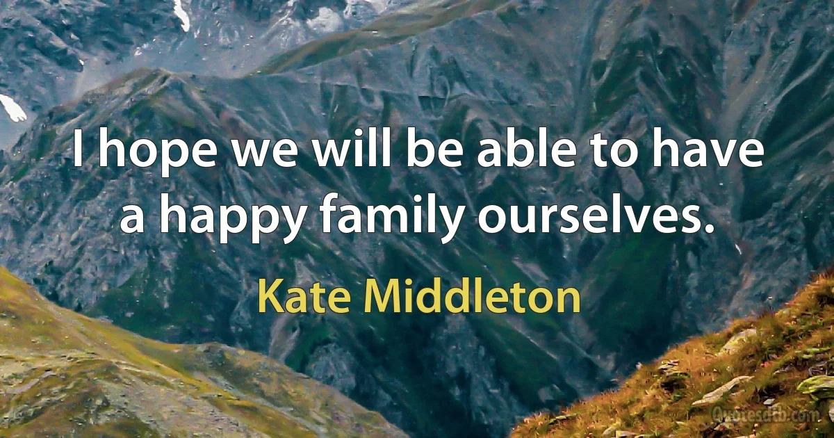 I hope we will be able to have a happy family ourselves. (Kate Middleton)