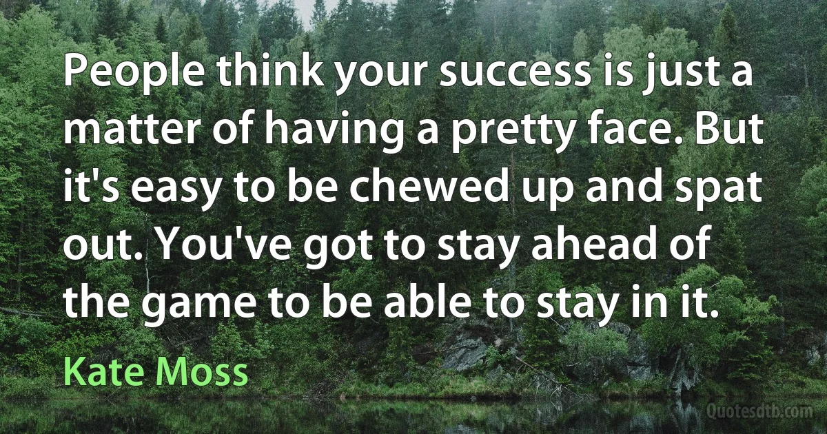 People think your success is just a matter of having a pretty face. But it's easy to be chewed up and spat out. You've got to stay ahead of the game to be able to stay in it. (Kate Moss)