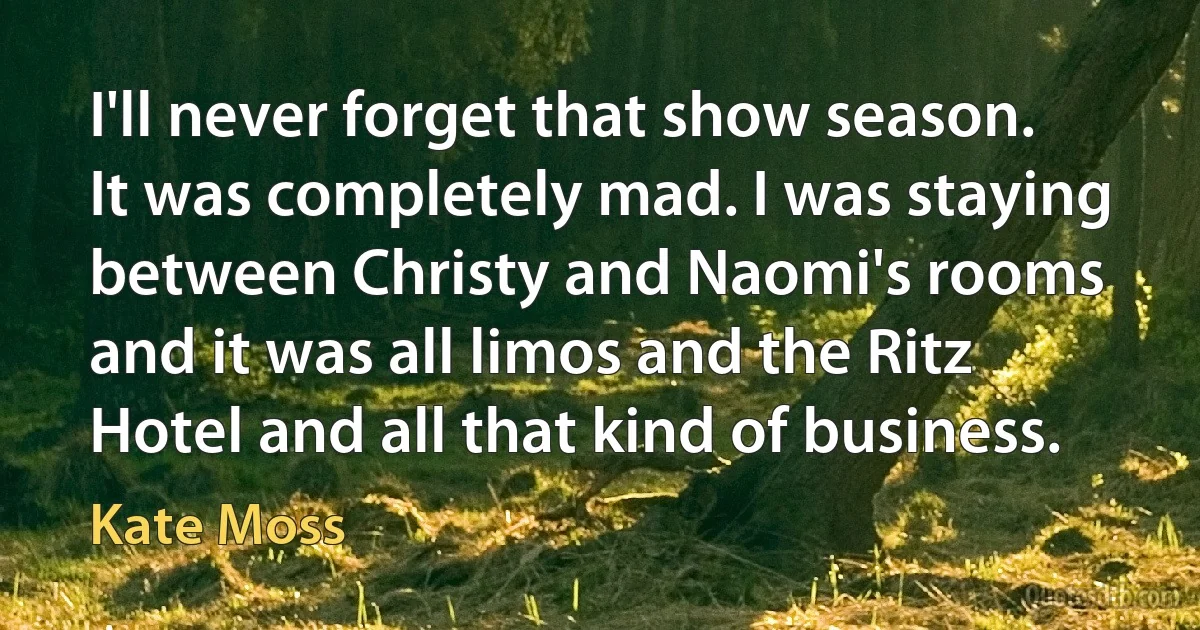 I'll never forget that show season. It was completely mad. I was staying between Christy and Naomi's rooms and it was all limos and the Ritz Hotel and all that kind of business. (Kate Moss)