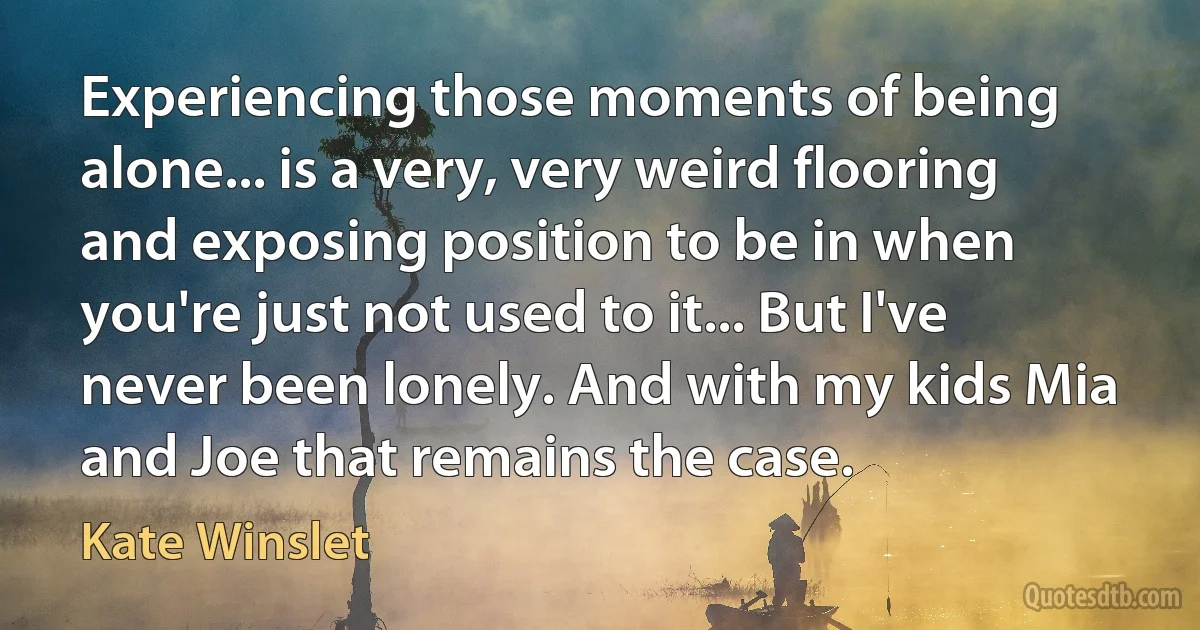 Experiencing those moments of being alone... is a very, very weird flooring and exposing position to be in when you're just not used to it... But I've never been lonely. And with my kids Mia and Joe that remains the case. (Kate Winslet)