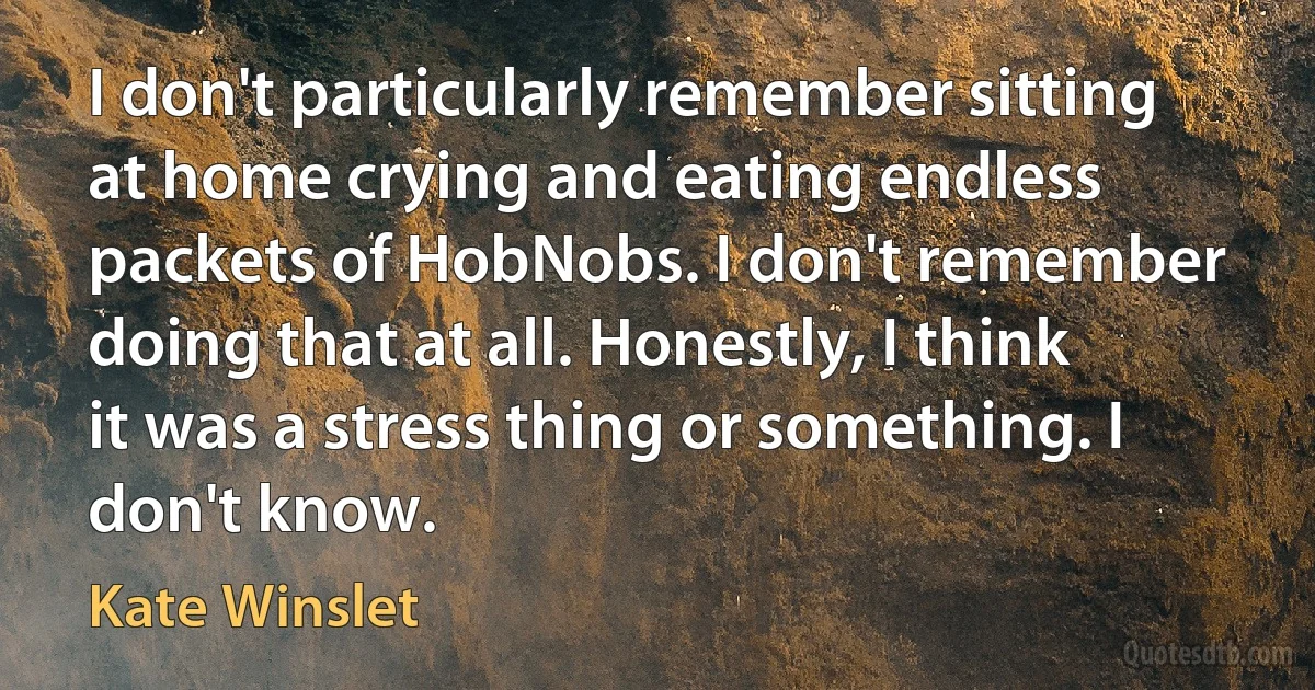 I don't particularly remember sitting at home crying and eating endless packets of HobNobs. I don't remember doing that at all. Honestly, I think it was a stress thing or something. I don't know. (Kate Winslet)