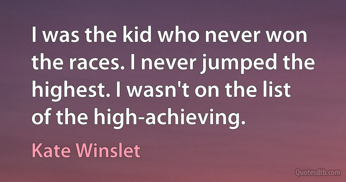 I was the kid who never won the races. I never jumped the highest. I wasn't on the list of the high-achieving. (Kate Winslet)