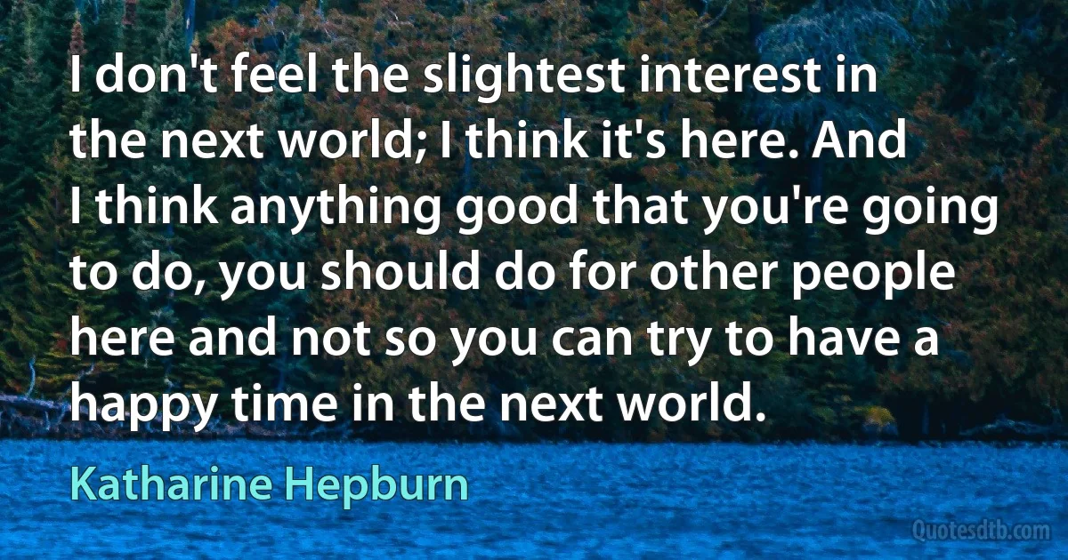 I don't feel the slightest interest in the next world; I think it's here. And I think anything good that you're going to do, you should do for other people here and not so you can try to have a happy time in the next world. (Katharine Hepburn)