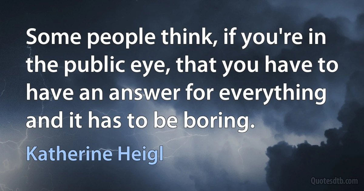 Some people think, if you're in the public eye, that you have to have an answer for everything and it has to be boring. (Katherine Heigl)