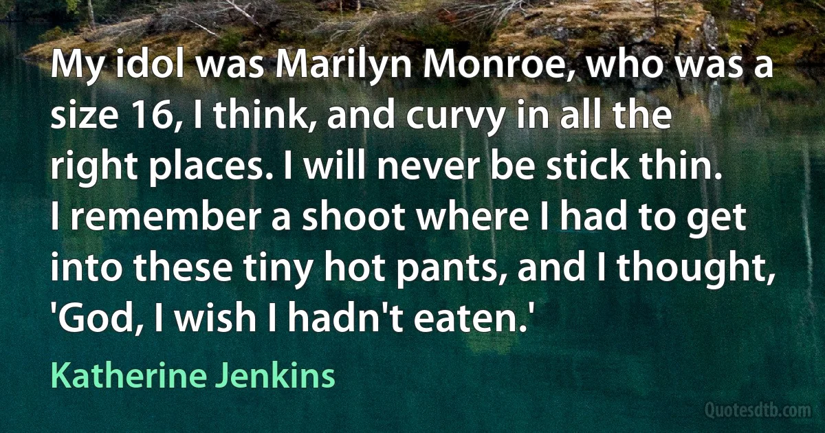 My idol was Marilyn Monroe, who was a size 16, I think, and curvy in all the right places. I will never be stick thin. I remember a shoot where I had to get into these tiny hot pants, and I thought, 'God, I wish I hadn't eaten.' (Katherine Jenkins)