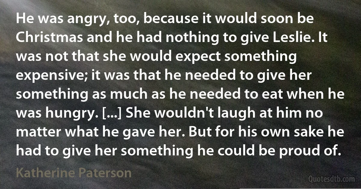 He was angry, too, because it would soon be Christmas and he had nothing to give Leslie. It was not that she would expect something expensive; it was that he needed to give her something as much as he needed to eat when he was hungry. [...] She wouldn't laugh at him no matter what he gave her. But for his own sake he had to give her something he could be proud of. (Katherine Paterson)