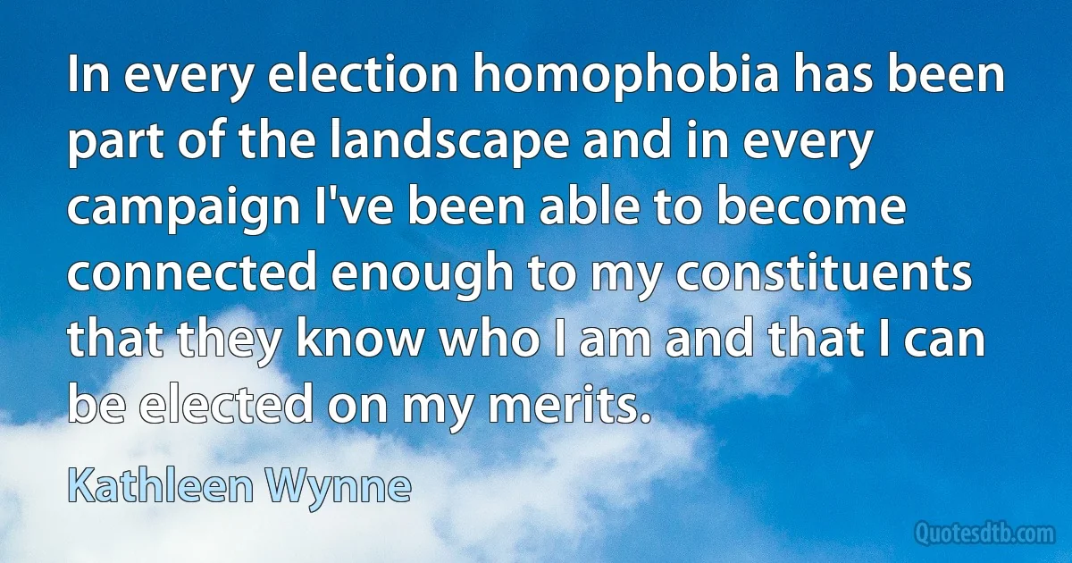 In every election homophobia has been part of the landscape and in every campaign I've been able to become connected enough to my constituents that they know who I am and that I can be elected on my merits. (Kathleen Wynne)