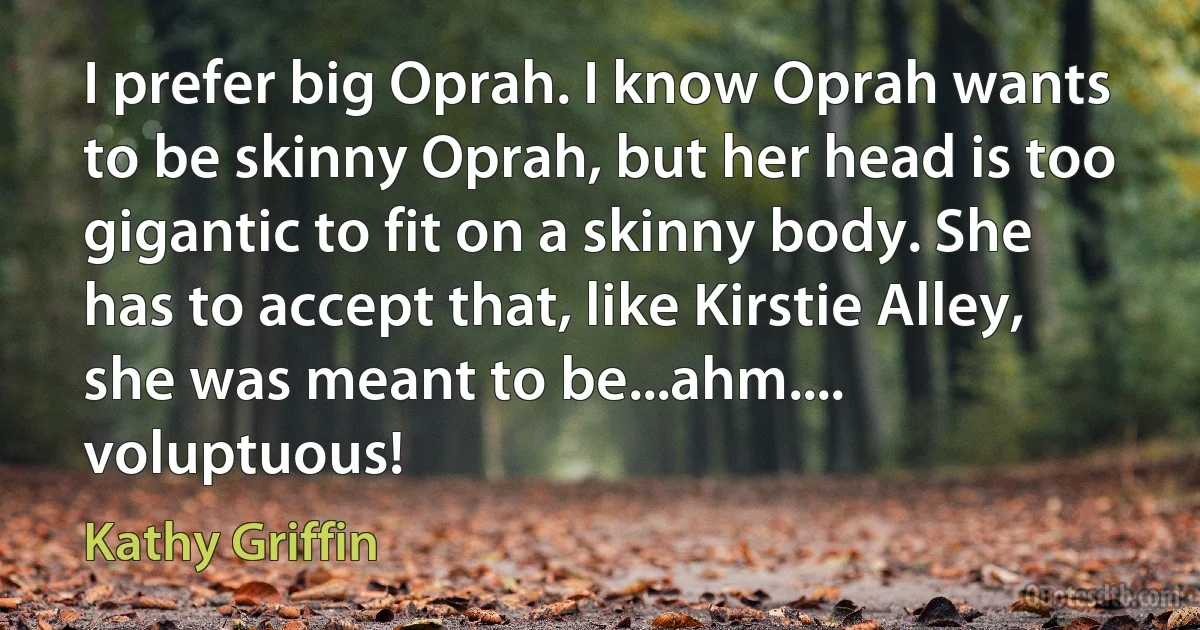 I prefer big Oprah. I know Oprah wants to be skinny Oprah, but her head is too gigantic to fit on a skinny body. She has to accept that, like Kirstie Alley, she was meant to be...ahm.... voluptuous! (Kathy Griffin)