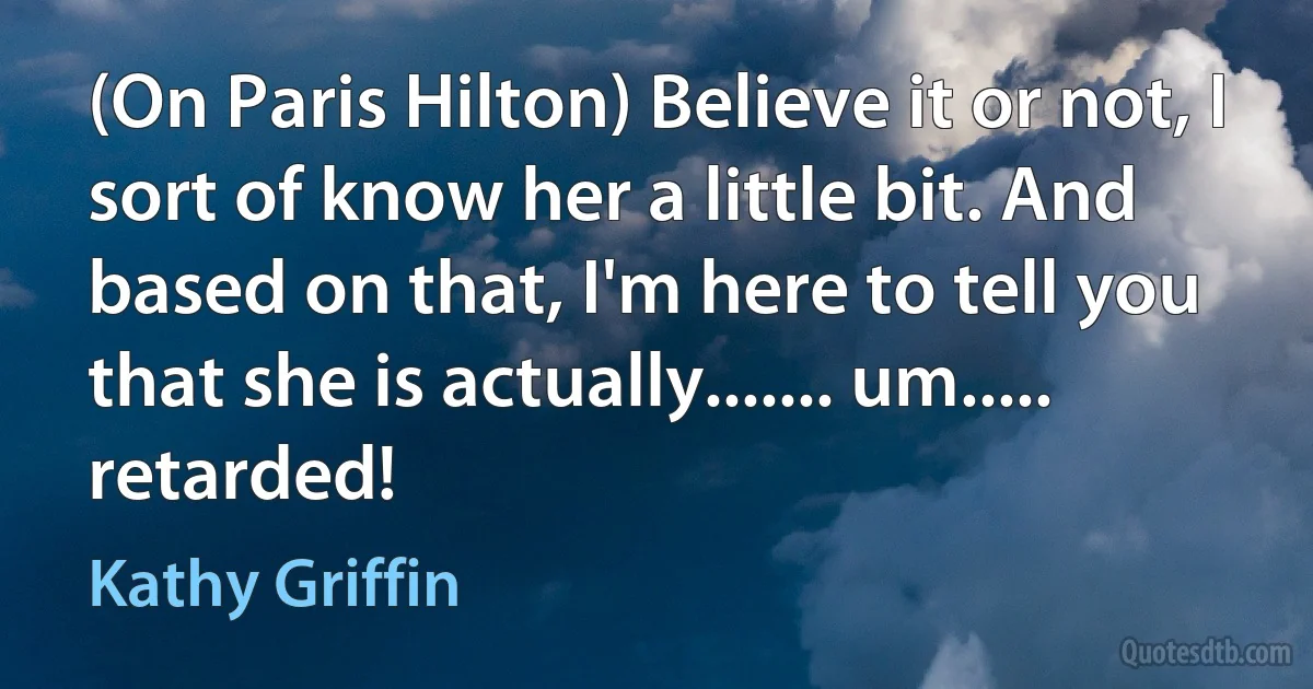 (On Paris Hilton) Believe it or not, I sort of know her a little bit. And based on that, I'm here to tell you that she is actually....... um..... retarded! (Kathy Griffin)