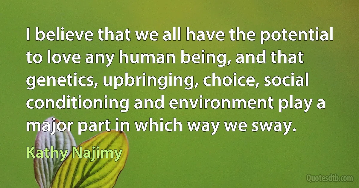 I believe that we all have the potential to love any human being, and that genetics, upbringing, choice, social conditioning and environment play a major part in which way we sway. (Kathy Najimy)