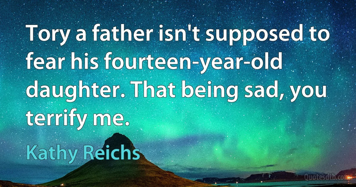 Tory a father isn't supposed to fear his fourteen-year-old daughter. That being sad, you terrify me. (Kathy Reichs)