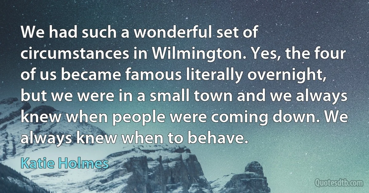 We had such a wonderful set of circumstances in Wilmington. Yes, the four of us became famous literally overnight, but we were in a small town and we always knew when people were coming down. We always knew when to behave. (Katie Holmes)