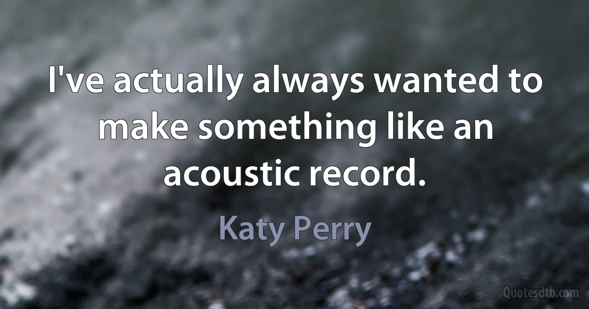 I've actually always wanted to make something like an acoustic record. (Katy Perry)