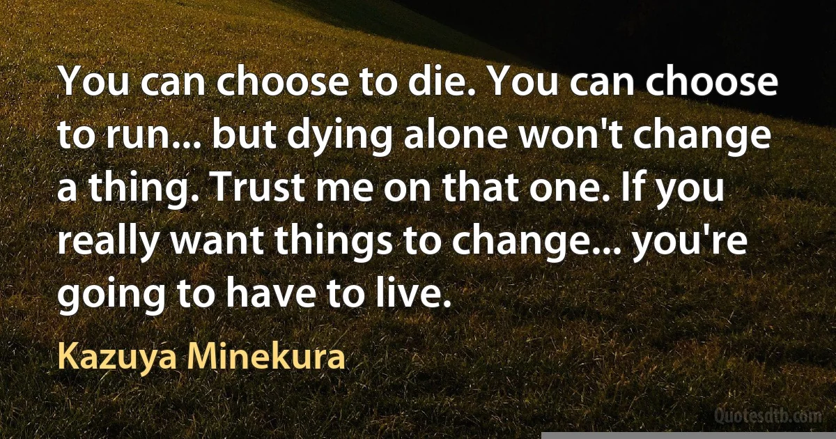 You can choose to die. You can choose to run... but dying alone won't change a thing. Trust me on that one. If you really want things to change... you're going to have to live. (Kazuya Minekura)