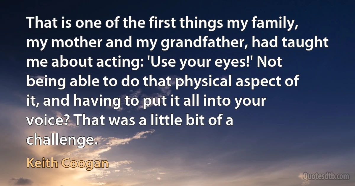 That is one of the first things my family, my mother and my grandfather, had taught me about acting: 'Use your eyes!' Not being able to do that physical aspect of it, and having to put it all into your voice? That was a little bit of a challenge. (Keith Coogan)