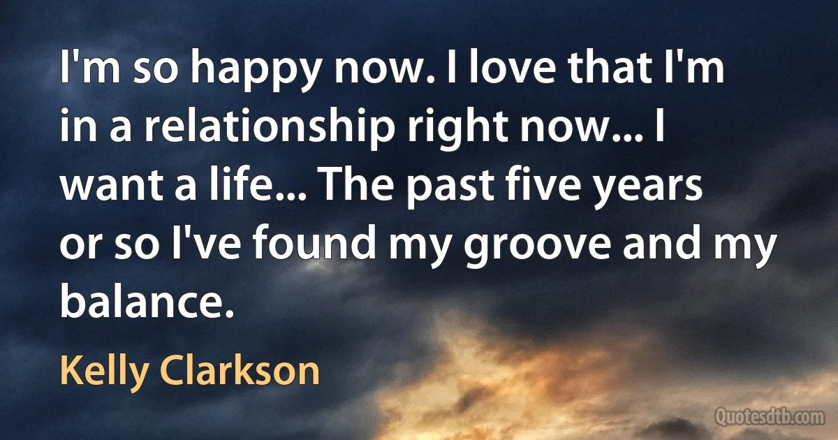 I'm so happy now. I love that I'm in a relationship right now... I want a life... The past five years or so I've found my groove and my balance. (Kelly Clarkson)