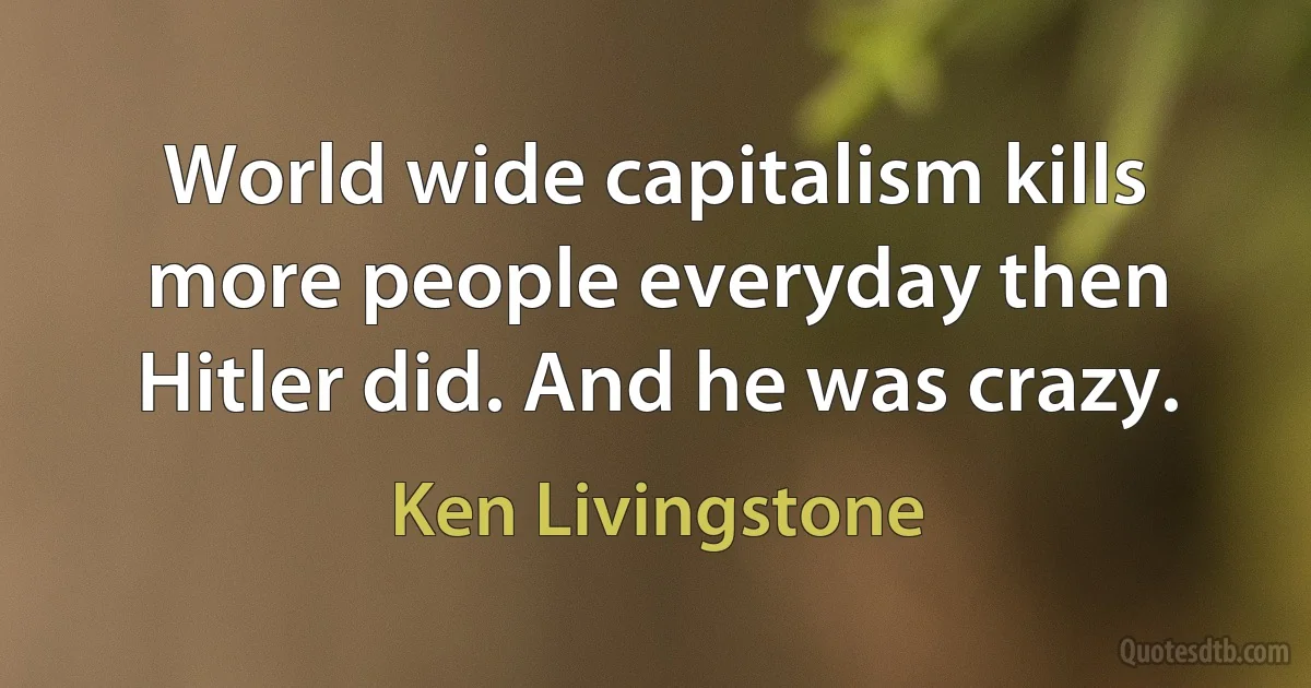 World wide capitalism kills more people everyday then Hitler did. And he was crazy. (Ken Livingstone)