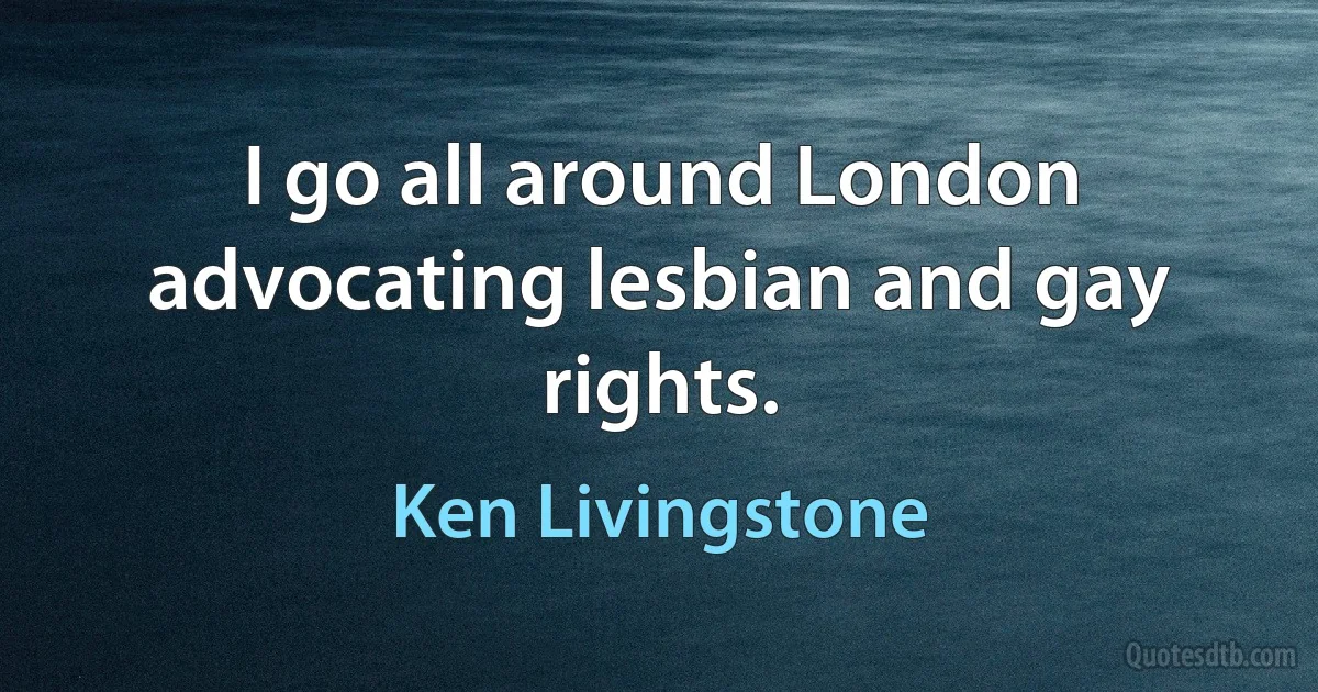 I go all around London advocating lesbian and gay rights. (Ken Livingstone)