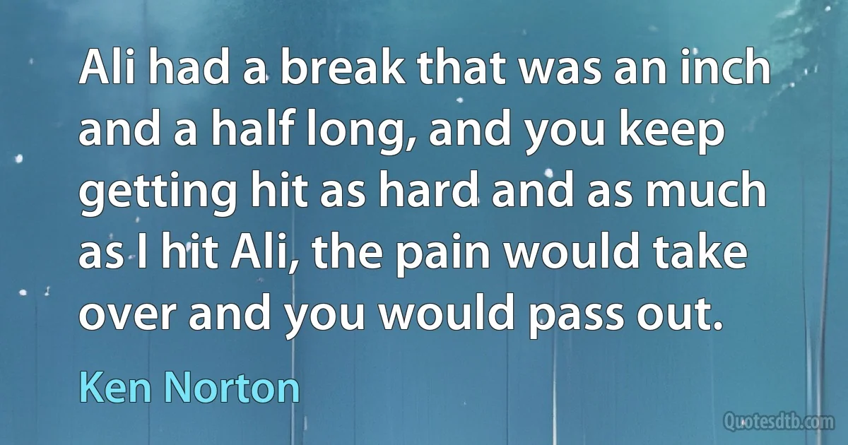 Ali had a break that was an inch and a half long, and you keep getting hit as hard and as much as I hit Ali, the pain would take over and you would pass out. (Ken Norton)