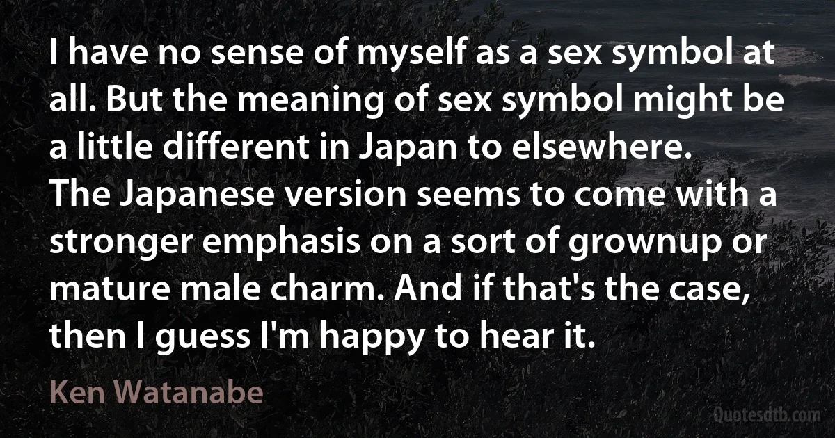 I have no sense of myself as a sex symbol at all. But the meaning of sex symbol might be a little different in Japan to elsewhere. The Japanese version seems to come with a stronger emphasis on a sort of grownup or mature male charm. And if that's the case, then I guess I'm happy to hear it. (Ken Watanabe)