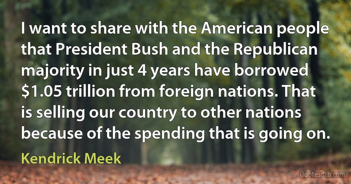 I want to share with the American people that President Bush and the Republican majority in just 4 years have borrowed $1.05 trillion from foreign nations. That is selling our country to other nations because of the spending that is going on. (Kendrick Meek)