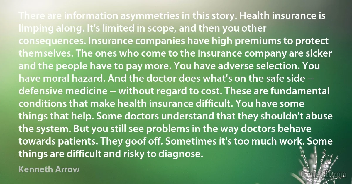 There are information asymmetries in this story. Health insurance is limping along. It's limited in scope, and then you other consequences. Insurance companies have high premiums to protect themselves. The ones who come to the insurance company are sicker and the people have to pay more. You have adverse selection. You have moral hazard. And the doctor does what's on the safe side -- defensive medicine -- without regard to cost. These are fundamental conditions that make health insurance difficult. You have some things that help. Some doctors understand that they shouldn't abuse the system. But you still see problems in the way doctors behave towards patients. They goof off. Sometimes it's too much work. Some things are difficult and risky to diagnose. (Kenneth Arrow)