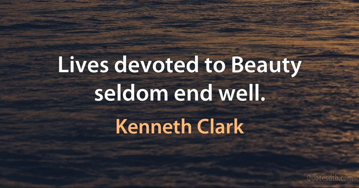 Lives devoted to Beauty seldom end well. (Kenneth Clark)