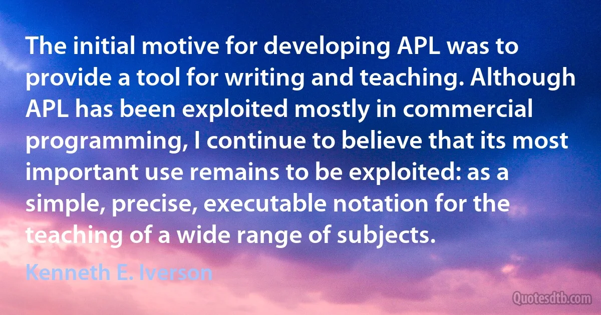 The initial motive for developing APL was to provide a tool for writing and teaching. Although APL has been exploited mostly in commercial programming, I continue to believe that its most important use remains to be exploited: as a simple, precise, executable notation for the teaching of a wide range of subjects. (Kenneth E. Iverson)