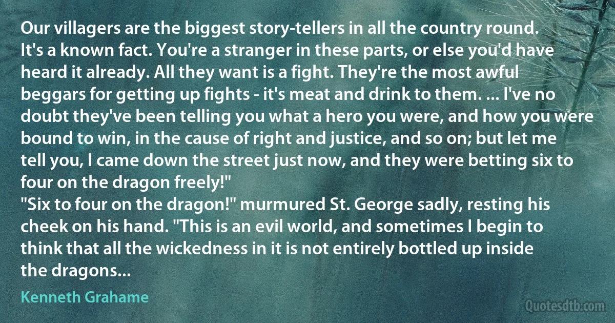 Our villagers are the biggest story-tellers in all the country round. It's a known fact. You're a stranger in these parts, or else you'd have heard it already. All they want is a fight. They're the most awful beggars for getting up fights - it's meat and drink to them. ... I've no doubt they've been telling you what a hero you were, and how you were bound to win, in the cause of right and justice, and so on; but let me tell you, I came down the street just now, and they were betting six to four on the dragon freely!"
"Six to four on the dragon!" murmured St. George sadly, resting his cheek on his hand. "This is an evil world, and sometimes I begin to think that all the wickedness in it is not entirely bottled up inside the dragons... (Kenneth Grahame)