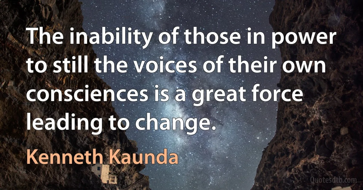 The inability of those in power to still the voices of their own consciences is a great force leading to change. (Kenneth Kaunda)