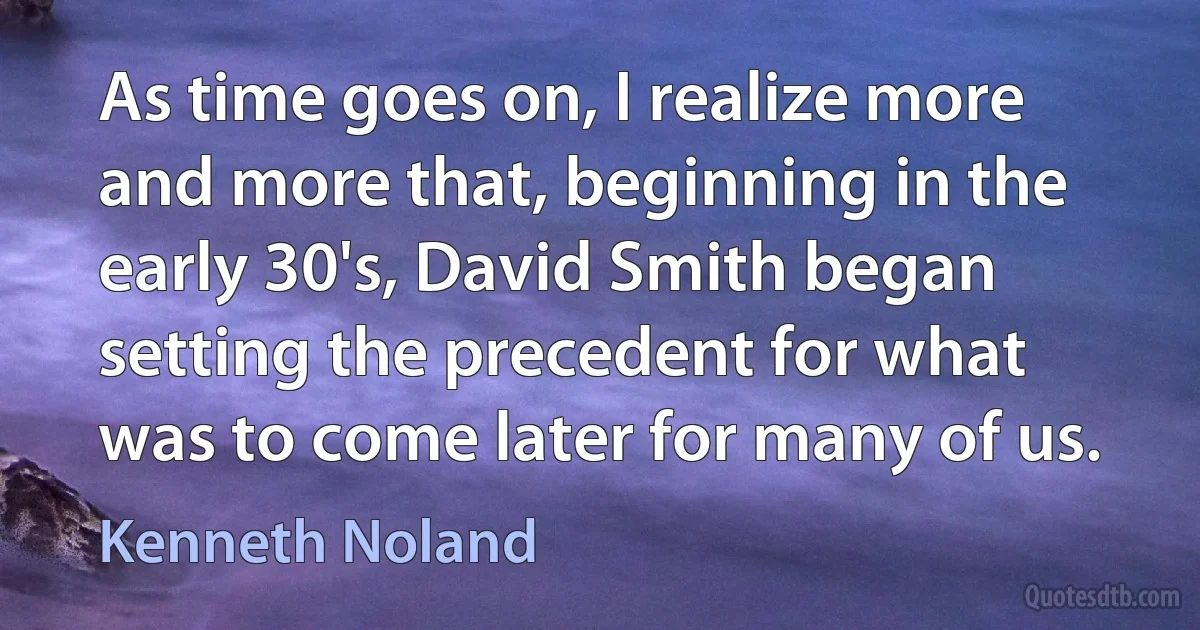 As time goes on, I realize more and more that, beginning in the early 30's, David Smith began setting the precedent for what was to come later for many of us. (Kenneth Noland)